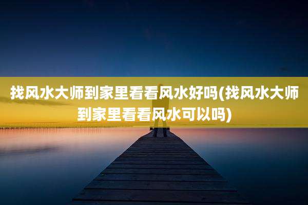 找风水大师到家里看看风水好吗(找风水大师到家里看看风水可以吗)