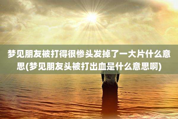 梦见朋友被打得很惨头发掉了一大片什么意思(梦见朋友头被打出血是什么意思啊)