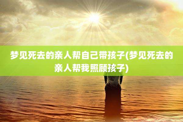 梦见死去的亲人帮自己带孩子(梦见死去的亲人帮我照顾孩子)