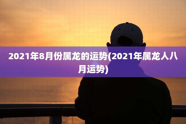 2021年8月份属龙的运势(2021年属龙人八月运势)