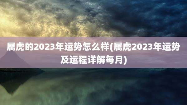 属虎的2023年运势怎么样(属虎2023年运势及运程详解每月)