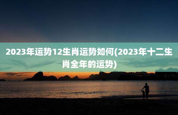 2023年运势12生肖运势如何(2023年十二生肖全年的运势)