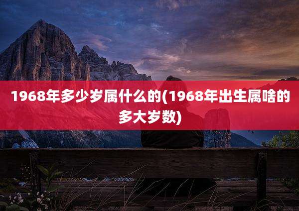 1968年多少岁属什么的(1968年出生属啥的多大岁数)