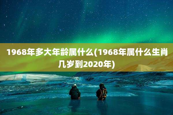 1968年多大年龄属什么(1968年属什么生肖几岁到2020年)