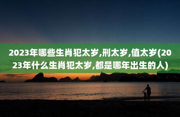 2023年哪些生肖犯太岁,刑太岁,值太岁(2023年什么生肖犯太岁,都是哪年出生的人)