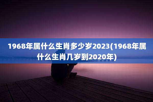 1968年属什么生肖多少岁2023(1968年属什么生肖几岁到2020年)