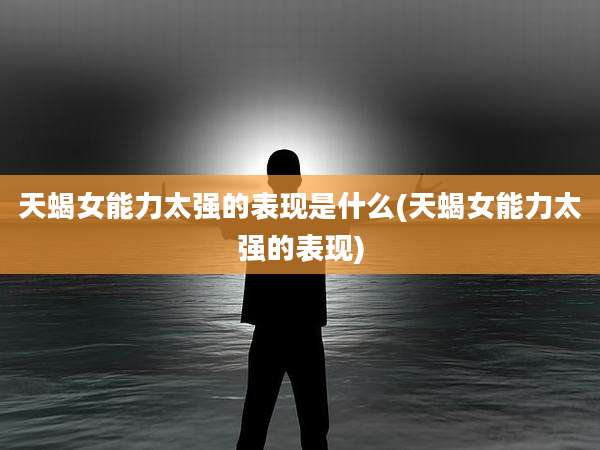 天蝎女能力太强的表现是什么(天蝎女能力太强的表现)