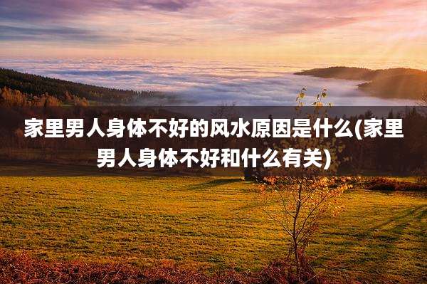 家里男人身体不好的风水原因是什么(家里男人身体不好和什么有关)