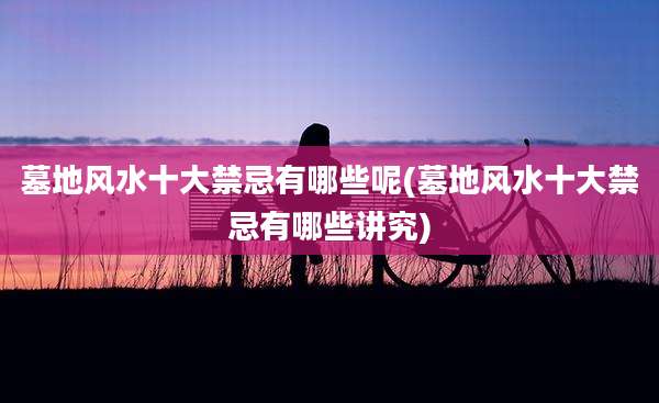 墓地风水十大禁忌有哪些呢(墓地风水十大禁忌有哪些讲究)
