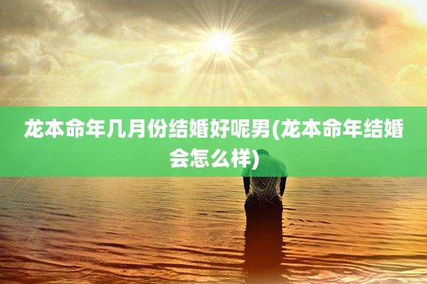 龙本命年几月份结婚好呢男(龙本命年结婚会怎么样)