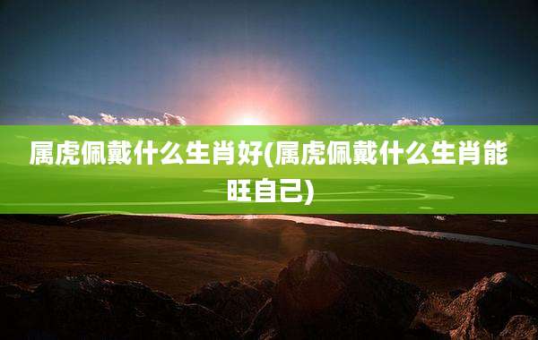 属虎佩戴什么生肖好(属虎佩戴什么生肖能旺自己)