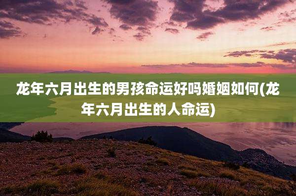 龙年六月出生的男孩命运好吗婚姻如何(龙年六月出生的人命运)