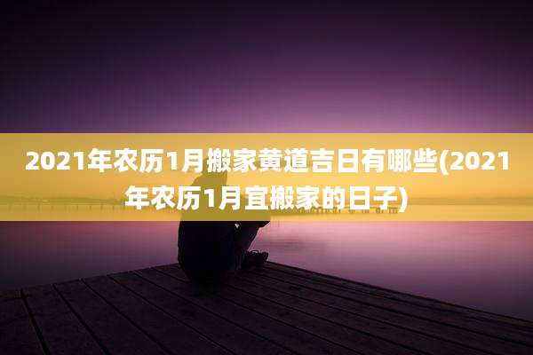 2021年农历1月搬家黄道吉日有哪些(2021年农历1月宜搬家的日子)