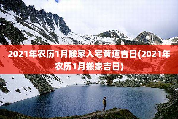 2021年农历1月搬家入宅黄道吉日(2021年农历1月搬家吉日)