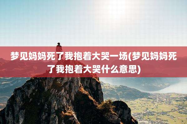 梦见妈妈死了我抱着大哭一场(梦见妈妈死了我抱着大哭什么意思)