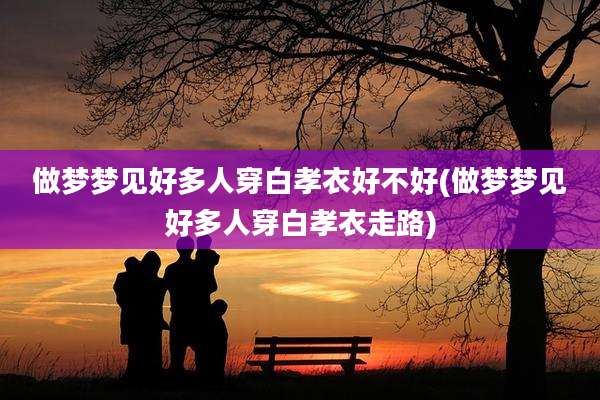 做梦梦见好多人穿白孝衣好不好(做梦梦见好多人穿白孝衣走路)