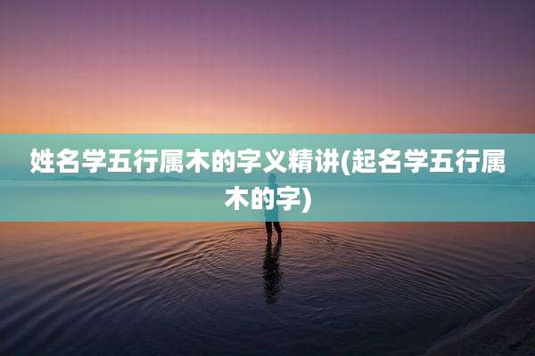 姓名学五行属木的字义精讲(起名学五行属木的字)
