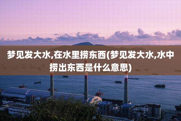梦见发大水,在水里捞东西(梦见发大水,水中捞出东西是什么意思)