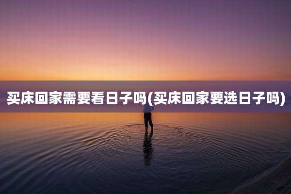 买床回家需要看日子吗(买床回家要选日子吗)