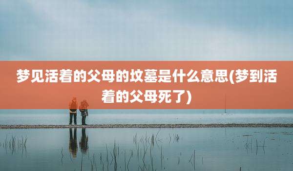 梦见活着的父母的坟墓是什么意思(梦到活着的父母死了)