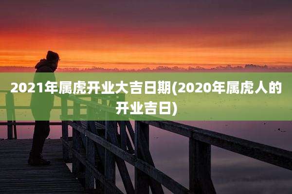 2021年属虎开业大吉日期(2020年属虎人的开业吉日)