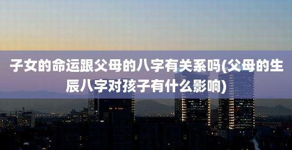 子女的命运跟父母的八字有关系吗(父母的生辰八字对孩子有什么影响)