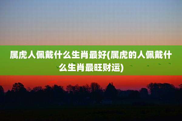 属虎人佩戴什么生肖最好(属虎的人佩戴什么生肖最旺财运)