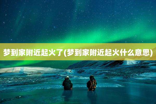 梦到家附近起火了(梦到家附近起火什么意思)
