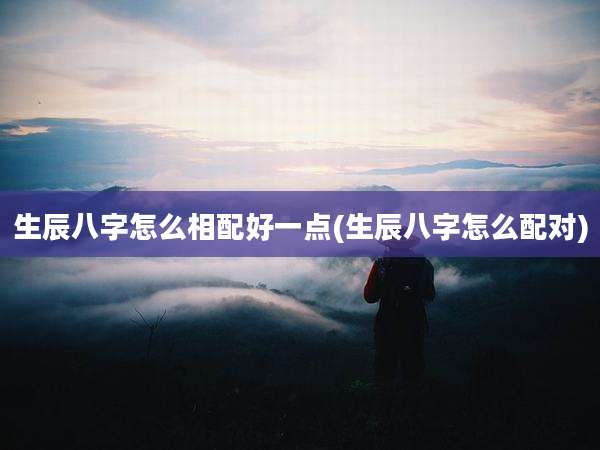 生辰八字怎么相配好一点(生辰八字怎么配对)