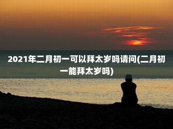 2021年二月初一可以拜太岁吗请问(二月初一能拜太岁吗)
