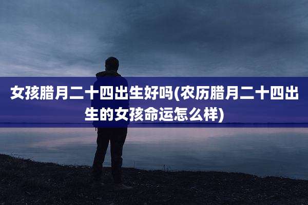 女孩腊月二十四出生好吗(农历腊月二十四出生的女孩命运怎么样)