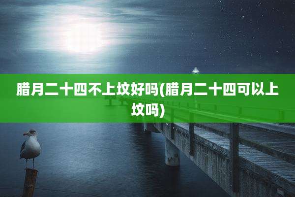 腊月二十四不上坟好吗(腊月二十四可以上坟吗)