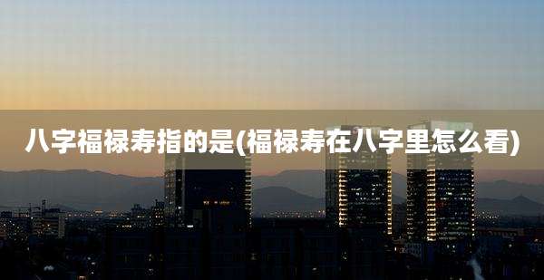八字福禄寿指的是(福禄寿在八字里怎么看)