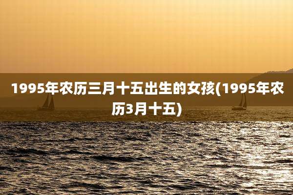 1995年农历三月十五出生的女孩(1995年农历3月十五)
