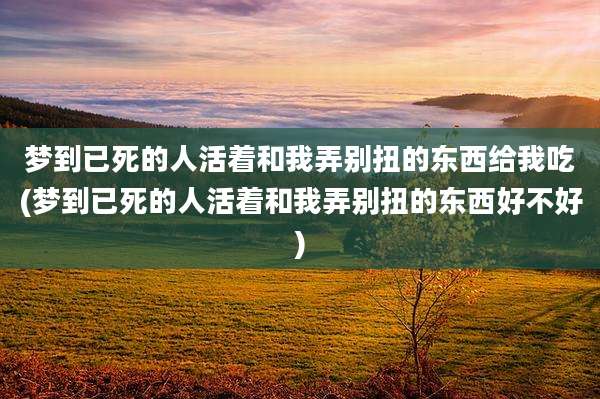 梦到已死的人活着和我弄别扭的东西给我吃(梦到已死的人活着和我弄别扭的东西好不好)