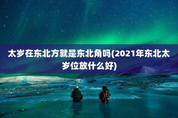 太岁在东北方就是东北角吗(2021年东北太岁位放什么好)