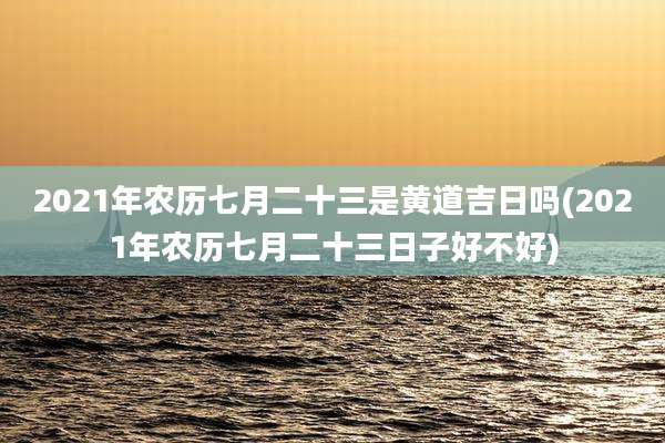 2021年农历七月二十三是黄道吉日吗(2021年农历七月二十三日子好不好)