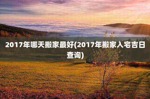 2017年哪天搬家最好(2017年搬家入宅吉日查询)
