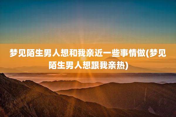 梦见陌生男人想和我亲近一些事情做(梦见陌生男人想跟我亲热)