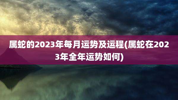 属蛇的2023年每月运势及运程(属蛇在2023年全年运势如何)