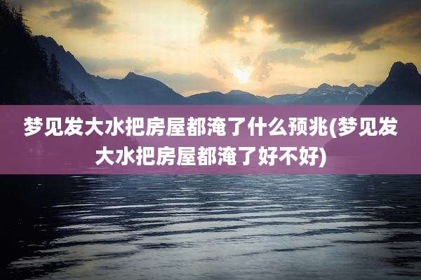 梦见发大水把房屋都淹了什么预兆(梦见发大水把房屋都淹了好不好)