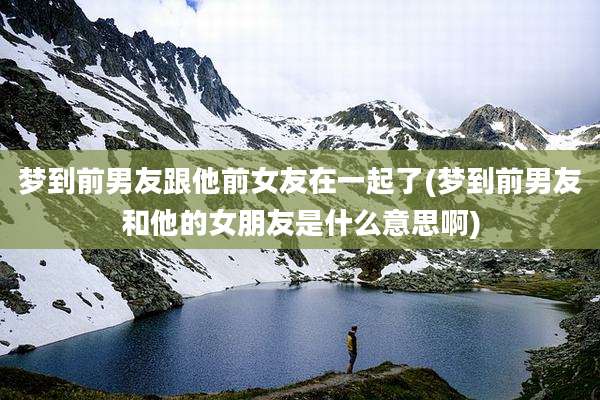 梦到前男友跟他前女友在一起了(梦到前男友和他的女朋友是什么意思啊)