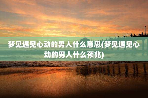 梦见遇见心动的男人什么意思(梦见遇见心动的男人什么预兆)