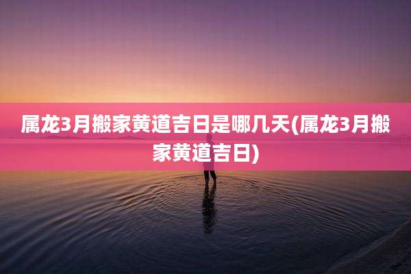 属龙3月搬家黄道吉日是哪几天(属龙3月搬家黄道吉日)