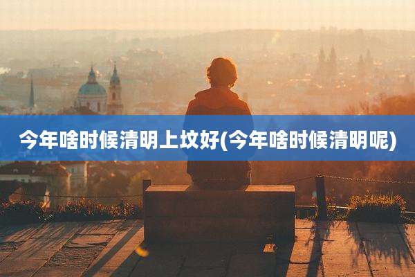 今年啥时候清明上坟好(今年啥时候清明呢)