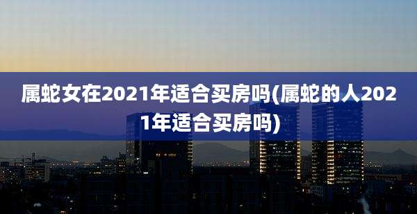 属蛇女在2021年适合买房吗(属蛇的人2021年适合买房吗)