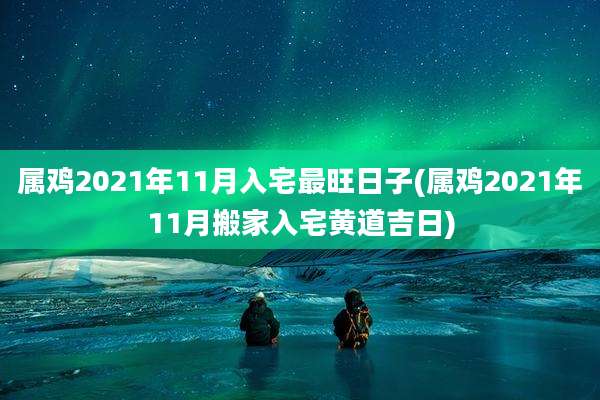 属鸡2021年11月入宅最旺日子(属鸡2021年11月搬家入宅黄道吉日)