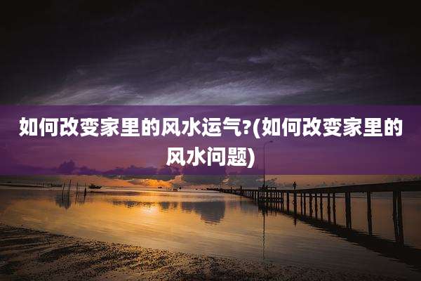 如何改变家里的风水运气?(如何改变家里的风水问题)