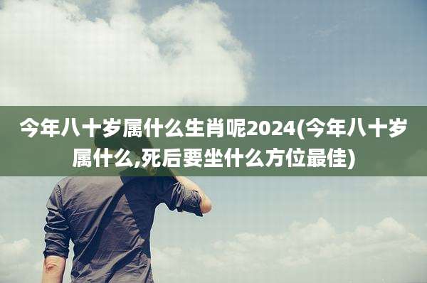 今年八十岁属什么生肖呢2024(今年八十岁属什么,死后要坐什么方位最佳)