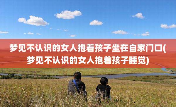梦见不认识的女人抱着孩子坐在自家门口(梦见不认识的女人抱着孩子睡觉)